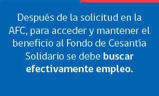 Despus de la solicitud en la AFC, para acceder y mantener el beneficio al Fondo de Cesanta Solidario se debe buscar efectivamente empleo. Primero, debe inscribirse o actualizar sus datos en la p???¯???¿???½gina de la Bolsa Nacional de Empleo (www.bne.cl). Dentro de las siguientes 96 horas debe ingresar su curr???¯???¿???½culum completo. Es indispensable que el correo electrnico y el tel???¯???¿???½fono ingresados en la inscripcin est?¡n correctos y siempre actualizados. La BNE se comunicar?¡ por estos medios. Debe postular y no rechazar las  oportunidades de empleo, entrevistas y capacitaciones sobre las que le informar la Bolsa Nacional de Empleo.
